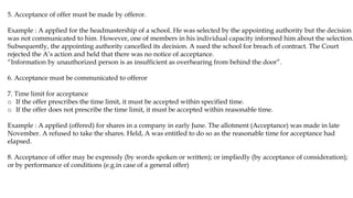 5. Acceptance of offer must be made by offeror.
Example : A applied for the headmastership of a school. He was selected by the appointing authority but the decision
was not communicated to him. However, one of members in his individual capacity informed him about the selection.
Subsequently, the appointing authority cancelled its decision. A sued the school for breach of contract. The Court
rejected the A’s action and held that there was no notice of acceptance.
“Information by unauthorized person is as insufficient as overhearing from behind the door”.
6. Acceptance must be communicated to offeror
7. Time limit for acceptance
o If the offer prescribes the time limit, it must be accepted within specified time.
o If the offer does not prescribe the time limit, it must be accepted within reasonable time.
Example : A applied (offered) for shares in a company in early June. The allotment (Acceptance) was made in late
November. A refused to take the shares. Held, A was entitled to do so as the reasonable time for acceptance had
elapsed.
8. Acceptance of offer may be expressly (by words spoken or written); or impliedly (by acceptance of consideration);
or by performance of conditions (e.g.in case of a general offer)
 