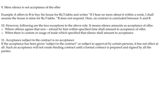 9. Mere silence is not acceptance of the offer
Example A offers to B to buy his house for Rs.5 lakhs and writes “If I hear no more about it within a week, I shall
assume the house is mine for Rs.5 lakhs. “B does not respond. Here, no contract is concluded between A and B.
10. However, following are the two exceptions to the above rule. It means silence amounts as acceptance of offer.
o Where offeree agrees that non – refusal by him within specified time shall amount to acceptance of offer.
o When there is custom or usage of trade which specified that silence shall amount to acceptance.
11. Acceptance subject to the contract is no acceptance
If the acceptance has been given ‘subject to the contract” or subject to approval by certain persons, it has not effect at
all. Such an acceptance will not create binding contract until a formal contract is prepared and signed by all the
parties.
 