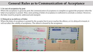 1. In case of acceptance by post
Where the acceptance is given by post, the communication of acceptance is complete as against the proposer when the
letter of acceptance is posted. Thus, mere posting of letter of acceptance is sufficient to conclude a contract. However,
the letter must be properly addressed and stamped.
2. Delayed or no delivery of letter
Where the letter of acceptance is posted by the acceptor but it never reaches the offeror, or it is delayed in transit, it
will not affect the validity of acceptance. The offeror is bound by the acceptance.
General Rules as to Communication of Acceptance
 