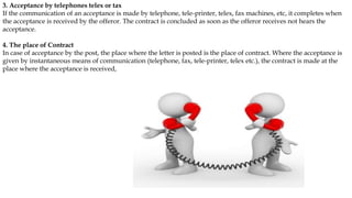 3. Acceptance by telephones telex or tax
If the communication of an acceptance is made by telephone, tele-printer, telex, fax machines, etc, it completes when
the acceptance is received by the offeror. The contract is concluded as soon as the offeror receives not hears the
acceptance.
4. The place of Contract
In case of acceptance by the post, the place where the letter is posted is the place of contract. Where the acceptance is
given by instantaneous means of communication (telephone, fax, tele-printer, telex etc.), the contract is made at the
place where the acceptance is received,
 