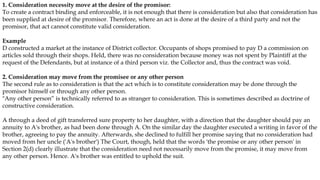 1. Consideration necessity move at the desire of the promisor:
To create a contract binding and enforceable, it is not enough that there is consideration but also that consideration has
been supplied at desire of the promisor. Therefore, where an act is done at the desire of a third party and not the
promisor, that act cannot constitute valid consideration.
Example
D constructed a market at the instance of District collector. Occupants of shops promised to pay D a commission on
articles sold through their shops. Held, there was no consideration because money was not spent by Plaintiff at the
request of the Defendants, but at instance of a third person viz. the Collector and, thus the contract was void.
2. Consideration may move from the promisee or any other person
The second rule as to consideration is that the act which is to constitute consideration may be done through the
promisor himself or through any other person.
"Any other person” is technically referred to as stranger to consideration. This is sometimes described as doctrine of
constructive consideration.
A through a deed of gift transferred sure property to her daughter, with a direction that the daughter should pay an
annuity to A's brother, as had been done through A. On the similar day the daughter executed a writing in favor of the
brother, agreeing to pay the annuity. Afterwards, she declined to fulfill her promise saying that no consideration had
moved from her uncle ('A's brother') The Court, though, held that the words 'the promise or any other person' in
Section 2(d) clearly illustrate that the consideration need not necessarily move from the promise, it may move from
any other person. Hence. A's brother was entitled to uphold the suit.
 