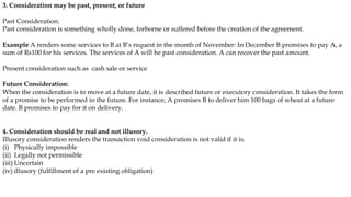 3. Consideration may be past, present, or future
Past Consideration:
Past consideration is something wholly done, forborne or suffered before the creation of the agreement.
Example A renders some services to B at B’s request in the month of November: In December B promises to pay A, a
sum of Rs100 for his services. The services of A will be past consideration. A can recover the past amount.
Present consideration such as cash sale or service
Future Consideration:
When the consideration is to move at a future date, it is described future or executory consideration. It takes the form
of a promise to be performed in the future. For instance, A promises B to deliver him 100 bags of wheat at a future
date. B promises to pay for it on delivery.
4. Consideration should be real and not illusory.
Illusory consideration renders the transaction void consideration is not valid if it is.
(i) Physically impossible
(ii) Legally not permissible
(iii) Uncertain
(iv) illusory (fulfillment of a pre existing obligation)
 