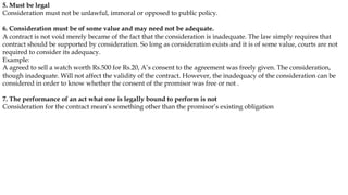 5. Must be legal
Consideration must not be unlawful, immoral or opposed to public policy.
6. Consideration must be of some value and may need not be adequate.
A contract is not void merely became of the fact that the consideration is inadequate. The law simply requires that
contract should be supported by consideration. So long as consideration exists and it is of some value, courts are not
required to consider its adequacy.
Example:
A agreed to sell a watch worth Rs.500 for Rs.20, A’s consent to the agreement was freely given. The consideration,
though inadequate. Will not affect the validity of the contract. However, the inadequacy of the consideration can be
considered in order to know whether the consent of the promisor was free or not .
7. The performance of an act what one is legally bound to perform is not
Consideration for the contract mean’s something other than the promisor’s existing obligation
 