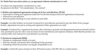 Ex. Nudo Pacto non oritur action, i,e, an agreement without consideration is void.
A contract not supported by consideration is void .
Exceptions to the Rule “ No consideration . No contract”.
1. Written and registered agreements arising out of love and affection:- [25 (1)]
o Expressed in writing and registered under law for the time being in force for registration of document
o Natural love and affection
o Between parties standing in a near relation to each other
Example:- An elder brother, on account of natural love and affection, promised to pay the debts of his younger
brother. Agreement was put to writing and registered. Held, agreement was valid.
Example: A husband by a registered document, after referring to quarrels and disagreements between himself and his
wife, promised to pay his wife a sum of money for her maintenance and separate residence. Held that the promise was
unenforceable since natural love and affection was missing.
2. Promise to compensate [25(2)]
o Promise to compensate wholly or in part
o Who has already voluntarily done something for the promisor
o Something which the promisor was legally compellable to do.
Example:- A finds B’s purse and give to him. B Promise to give A Rs.500. This is a valid contract.
 