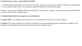 3. Promise to pay a time – barred debt. [Sec 25(3)]
o A debt barred by limitation con not recovered. Hence, a promise to pay a such a debt is without any consideration.
o Can be enforced only when – in writing and sighed by Debtor or his authorized agent.
Example : A owes B Rs.10,000 but the debt is barred by Limitation Act. A signs a written promise to pay B Rs.8,000 on
account of debt. This is a valid contract.
4. Completed gift- gift do not require any consideration.
5. Agency (185) – According to the contract Act. No consideration is necessary to create an agency.
6. Charity- If a person promises to contribute to charity and on this faith the promises undertakes a liability to the
extent not exceeding the promised subscription, the contract shall be valid.
 