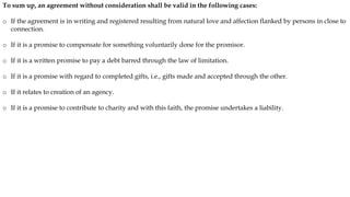 To sum up, an agreement without consideration shall be valid in the following cases:
o If the agreement is in writing and registered resulting from natural love and affection flanked by persons in close to
connection.
o If it is a promise to compensate for something voluntarily done for the promisor.
o If it is a written promise to pay a debt barred through the law of limitation.
o If it is a promise with regard to completed gifts, i.e., gifts made and accepted through the other.
o If it relates to creation of an agency.
o If it is a promise to contribute to charity and with this faith, the promise undertakes a liability.
 