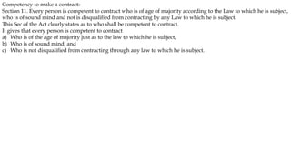 Competency to make a contract:-
Section 11. Every person is competent to contract who is of age of majority according to the Law to which he is subject,
who is of sound mind and not is disqualified from contracting by any Law to which he is subject.
This Sec of the Act clearly states as to who shall be competent to contract.
It gives that every person is competent to contract
a) Who is of the age of majority just as to the law to which he is subject,
b) Who is of sound mind, and
c) Who is not disqualified from contracting through any law to which he is subject.
 