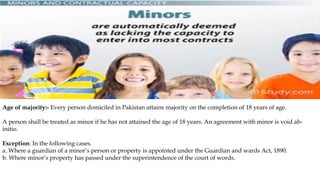 Age of majority:- Every person domiciled in Pakistan attains majority on the completion of 18 years of age.
A person shall be treated as minor if he has not attained the age of 18 years. An agreement with minor is void ab-
initio.
Exception: In the following cases.
a. Where a guardian of a minor’s person or property is appointed under the Guardian and wards Act, 1890.
b. Where minor’s property has passed under the superintendence of the court of words.
 