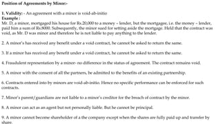 Position of Agreements by Minor:-
1. Validity: - An agreement with a minor is void-ab-initio
Example :
Mr. D, a minor, mortgaged his house for Rs.20,000 to a money – lender, but the mortgagee, i.e. the money – lender,
paid him a sum of Rs.8000. Subsequently, the minor sued for setting aside the mortgage. Held that the contract was
void, as Mr. D was minor and therefore he is not liable to pay anything to the lender.
2. A minor’s has received any benefit under a void contract, he cannot be asked to return the same.
3. If a minor has received any benefit under a void contract, he cannot be asked to return the same.
4. Fraudulent representation by a minor- no difference in the status of agreement. The contract remains void.
5. A minor with the consent of all the partners, be admitted to the benefits of an existing partnership.
6. Contracts entered into by minors are void-ab-initio. Hence no specific performance can be enforced for such
contracts.
7. Minor’s parent/guardians are not liable to a minor’s creditor for the breach of contract by the minor.
8. A minor can act as an agent but not personally liable. But he cannot be principal.
9. A minor cannot become shareholder of a the company except when the shares are fully paid up and transfer by
share.
 