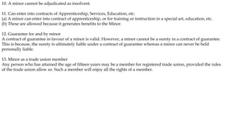 10. A minor cannot be adjudicated as insolvent.
11. Can enter into contracts of Apprenticeship, Services, Education, etc:
(a) A minor can enter into contract of apprenticeship, or for training or instruction in a special art, education, etc.
(b) These are allowed because it generates benefits to the Minor.
12. Guarantee for and by minor
A contract of guarantee in favour of a minor is valid. However, a minor cannot be a surety in a contract of guarantee.
This is because, the surety is ultimately liable under a contract of guarantee whereas a minor can never be held
personally liable.
13. Minor as a trade union member
Any person who has attained the age of fifteen years may be a member for registered trade union, provided the rules
of the trade union allow so. Such a member will enjoy all the rights of a member.
 