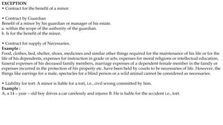 EXCEPTION
• Contract for the benefit of a minor.
• Contract by Guardian
Benefit of a minor by his guardian or manager of his estate.
a. within the scope of the authority of the guardian.
b. Is for the benefit of the minor.
• Contract for supply of Necessaries.
Example :
Food, clothes, bed, shelter, shoes, medicines and similar other things required for the maintenance of his life or for the
life of his dependents, expenses for instruction in grade or arts; expenses for moral religions or intellectual education,
funeral expenses of his deceased family members, marriage expenses of a dependent female member in the family or
expenses incurred in the protection of his property etc. have been held by courts to be necessaries of life. However, the
things like earrings for a male, spectacles for a blind person or a wild animal cannot be considered as necessaries.
• Liability for tort: A minor is liable for a tort, i.e., civil wrong committed by him.
Example :
A, a 14 – year – old boy drives a car carelessly and injures B. He is liable for the accident i.e., tort.
 