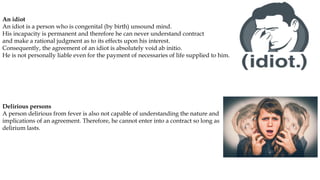An idiot
An idiot is a person who is congenital (by birth) unsound mind.
His incapacity is permanent and therefore he can never understand contract
and make a rational judgment as to its effects upon his interest.
Consequently, the agreement of an idiot is absolutely void ab initio.
He is not personally liable even for the payment of necessaries of life supplied to him.
Delirious persons
A person delirious from fever is also not capable of understanding the nature and
implications of an agreement. Therefore, he cannot enter into a contract so long as
delirium lasts.
 