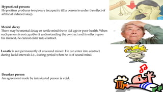 Hypnotized persons
Hypnotism produces temporary incapacity till a person is under the effect of
artificial induced sleep.
Mental decay
There may be mental decay or senile mind the to old age or poor health. When
such person is not capable of understanding the contract and its effect upon
his interest, he cannot enter into contract.
Lunatic is not permanently of unsound mined. He can enter into contract
during lucid intervals i.e., during period when he is of sound mind.
Drunken person
An agreement made by intoxicated person is void.
 