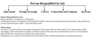 Person Disqualified by Law
Body corporate or company or corporation
Contractual capacity of company is determined by object clause of its memorandum of association. Any act done in
excess of power given is ultra – virus and hence void.
Alien enemy
An ‘alien’ is a person who is a foreigner to the land. He may be either an ‘alien friend’ or an ‘alien enemy. If the
sovereign or state of the alien is at peace with the country of his stay, he is an alien friend. An if a war is declared
between the two countries he is termed as an alien enemy.
During the war, contract can be entered into with alien enemy with the permission of central government.
 