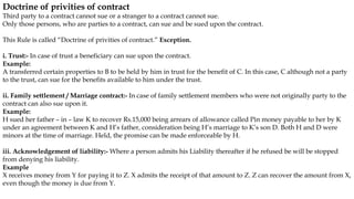 Doctrine of privities of contract
Third party to a contract cannot sue or a stranger to a contract cannot sue.
Only those persons, who are parties to a contract, can sue and be sued upon the contract.
This Rule is called “Doctrine of privities of contract.” Exception.
i. Trust:- In case of trust a beneficiary can sue upon the contract.
Example:
A transferred certain properties to B to be held by him in trust for the benefit of C. In this case, C although not a party
to the trust, can sue for the benefits available to him under the trust.
ii. Family settlement / Marriage contract:- In case of family settlement members who were not originally party to the
contract can also sue upon it.
Example:
H sued her father – in – law K to recover Rs.15,000 being arrears of allowance called Pin money payable to her by K
under an agreement between K and H’s father, consideration being H’s marriage to K’s son D. Both H and D were
minors at the time of marriage. Held, the promise can be made enforceable by H.
iii. Acknowledgement of liability:- Where a person admits his Liability thereafter if he refused be will be stopped
from denying his liability.
Example
X receives money from Y for paying it to Z. X admits the receipt of that amount to Z. Z can recover the amount from X,
even though the money is due from Y.
 