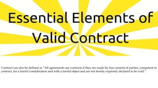 Contract can also be defined as “All agreements are contracts if they are made by free consent of parties, competent to
contract, for a lawful consideration and with a lawful object and are not hereby expressly declared to be void.”
 