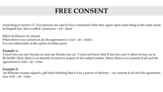 According to section 13. Two persons are said to have consented when they agree upon same thing in the same sense.
In English law, this is called ‘consensus – ad – idem’
Effect of absence of consent:
When there is no consent at all, the agreement is void – ab – initio’.
It is not enforceable at the option of either party
Example 1:-
X have two car one Toyota car and one Honda city car. Y does not know that X has two cars Y offers to buy car at
Rs.50,000. Here, there is no identity of mind in respect of the subject matter. Hence there is no consent at all and the
agreement is void – ab – inito.
Example 2:-
An Illiterate woman signed a gift deed thinking that it was a power of attorney – no consent at all and the agreement
was void – ab – inito
FREE CONSENT
 