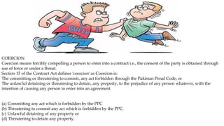 COERCION
Coercion means forcibly compelling a person to enter into a contract i.e., the consent of the party is obtained through
use of force or under a threat.
Section 15 of the Contract Act defines 'coercion' as Coercion is:
The committing or threatening to commit, any act forbidden through the Pakistan Penal Code; or
The unlawful detaining or threatening to detain, any property, to the prejudice of any person whatever, with the
intention of causing any person to enter into an agreement.
(a) Committing any act which is forbidden by the PPC
(b) Threatening to commit any act which is forbidden by the PPC.
(c) Unlawful detaining of any property or
(d) Threatening to detain any property.
 