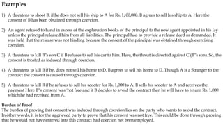 Examples
1) A threatens to shoot B, if he does not sell his ship to A for Rs. 1, 00,000. B agrees to sell his ship to A. Here the
consent of B has been obtained through coercion.
2) An agent refused to hand in excess of the explanation books of the principal to the new agent appointed in his lay
unless the principal released him from all liabilities. The principal had to provide a release deed as demanded. It
was held that the release was not binding because the consent of the principal was obtained through exercising
coercion.
3) A threatens to kill B‟s son C if B refuses to sell his car to him. Here, the threat is directed against C (B‟s son). So, the
consent is treated as induced through coercion.
4) A threatens to kill B if he, does not sell his home to D. B agrees to sell his home to D. Though A is a Stranger to the
contract the consent is caused through coercion.
5) A threatens to kill B if he refuses to sell his scooter for Rs. 1,000 to A. B sells his scooter to A and receives the
payment Here B‟s consent was 'not free and if B decides to avoid the contract then he will have to return Rs. 1,000
which he had received from A.
Burden of Proof
The burden of proving that consent was induced through coercion lies on the party who wants to avoid the contract.
In other words, it is for the aggrieved party to prove that his consent was not free. This could be done through proving
that he would not have entered into this contract had coercion not been employed.
 
