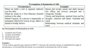 No. Presumption of Domination of will:-
i. Landlord and Tenant
ii. Creditor and Debtor
iii. Husband and wife
iv. Principal and Agent
Example :-
A Poor widow agreed to pay interest at 100% P. a because she need the money to established her right of
maintenance. It was held that the lender was in position to dominate the will of widow.
 
