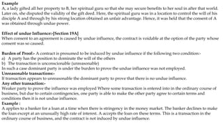 Example
A, a lady gifted all her property to B, her spiritual guru so that she may secure benefits to her soul in after that world.
Later on, she disputed the validity of the gift deed. Here, the spiritual guru was in a location to control the will of his
disciple A and through by his strong location obtained an unfair advantage. Hence, it was held that the consent of A
was obtained through undue power.
Effect of undue Influence:-[Section 19A]
When consent to an agreement is caused by undue influence, the contract is voidable at the option of the party whose
consent was so caused.
Burden of Proof:- A contract is presumed to be induced by undue influence if the following two condition:-
a) A party has the position to dominate the will of the others
b) The transaction is unconscionable (unreasonable)
In such a case dominant party is under the burden to prove the undue influence was not employed.
Unreasonable transactions:-
If transaction appears to unreasonable the dominant party to prove that there is no undue influence.
Any other transaction:-
Weaker party to prove the influence was employed Where some transaction is entered into in the ordinary course of
business, but due to certain contingencies, one party is able to make the other party agree to certain terms and
conditions then it is not undue influence.
Example :
A applies to a banker for a loan at a time when there is stringency in the money market. The banker declines to make
the loan except at an unusually high rate of interest. A accepts the loan on these terms. This is a transaction in the
ordinary course of business, and the contract is not induced by undue influence.
 