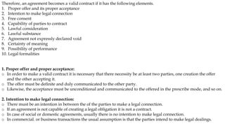 Therefore, an agreement becomes a valid contract if it has the following elements.
1. Proper offer and its proper acceptance
2. Intention to make legal connection
3. Free consent
4. Capability of parties to contract
5. Lawful consideration
6. Lawful substance
7. Agreement not expressly declared void
8. Certainty of meaning
9. Possibility of performance
10. Legal formalities
1. Proper offer and proper acceptance:
o In order to make a valid contract it is necessary that there necessity be at least two parties, one creation the offer
and the other accepting it.
o The offer must be definite and duly communicated to the other party.
o Likewise, the acceptance must be unconditional and communicated to the offered in the prescribe mode, and so on.
2. Intention to make legal connection:
o There must be an intention in between the of the parties to make a legal connection.
o If an agreement is not capable of creating a legal obligation it is not a contract.
o In case of social or domestic agreements, usually there is no intention to make legal connection.
o In commercial. or business transactions the usual assumption is that the parties intend to make legal dealings.
 