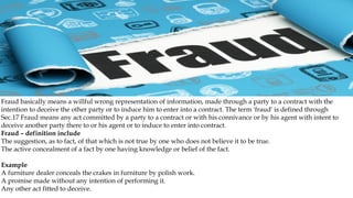 Fraud basically means a willful wrong representation of information, made through a party to a contract with the
intention to deceive the other party or to induce him to enter into a contract. The term 'fraud' is defined through
Sec.17 Fraud means any act committed by a party to a contract or with his connivance or by his agent with intent to
deceive another party there to or his agent or to induce to enter into contract.
Fraud – definition include
The suggestion, as to fact, of that which is not true by one who does not believe it to be true.
The active concealment of a fact by one having knowledge or belief of the fact.
Example
A furniture dealer conceals the crakes in furniture by polish work.
A promise made without any intention of performing it.
Any other act fitted to deceive.
 