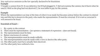 Any such act or omission as the law specially declared to be fraudulent.
Example
T bought a cannon from H. It was defective, but H had plugged it. T did not examine the cannon, but it burst when he
used it. Held as the plug had not deceived T, he was liable to pay for the cannon.
Example
Where the representation was true at the time of when it was made but becomes untrue before the contract is entered
into and this fact is known to the party who made the representation. If must be corrected. If it is not so corrected it
will amount to be fraud.
Essentials of fraud :-
i. By a party to the contract
ii. There must be representation – [an opinion a statement of expression – does not fraud].
iii. The representation must be false.
iv. Before conclusion of contract.
v. The misrepresentation must be made willfully.
vi. The misrepresentation must be made with a view to deceive the other party.
vii. The other party must have actually been deceived.
viii.The other party have suffered a loss.
 