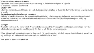 When the silence amount to fraud:-
(a) General rule:- Mere (only) Silence as to facts likely to affect the willingness of a person
to enter into a contract is not fraud.
EXCEPTION
where the circumstances of the case are such that regarding being had to them. It is duty of the person keeping silence
to speak.
Such duty arises in the following two cases.
(1) Duty to speak exists where the parties stand in a fiduciary relationship, e.g. father and son, guardian and ward,
trustee and beneficiary etc. or where contract is a contract of ubberima fidei (requiring utmost good faith), e.g.
contracts of insurance.
Example:-
A sells by auction to B a horse which A knows to be unsound. B’ is A’s daughter and has just come of age. Here the
relation between the parties would make it A’s duty to tell B is the horse is unsound.
When silence itself equivalent to speech. B says to A “ if you do not deny it I shall assume that the horse is sound”. A
say nothing – A’s silence equivalent to speech. A can held liable to fraud.
Half Truth is worse than a blatant
 