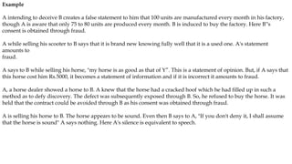 Example
A intending to deceive B creates a false statement to him that 100 units are manufactured every month in his factory,
though A is aware that only 75 to 80 units are produced every month. B is induced to buy the factory. Here B‟s
consent is obtained through fraud.
A while selling his scooter to B says that it is brand new knowing fully well that it is a used one. A's statement
amounts to
fraud.
A says to B while selling his horse, "my horse is as good as that of Y”. This is a statement of opinion. But, if A says that
this horse cost him Rs.5000, it becomes a statement of information and if it is incorrect it amounts to fraud.
A, a horse dealer showed a horse to B. A knew that the horse had a cracked hoof which he had filled up in such a
method as to defy discovery. The defect was subsequently exposed through B. So, he refused to buy the horse. It was
held that the contract could be avoided through B as his consent was obtained through fraud.
A is selling his horse to B. The horse appears to be sound. Even then B says to A, "If you don't deny it, I shall assume
that the horse is sound" A says nothing. Here A's silence is equivalent to speech.
 