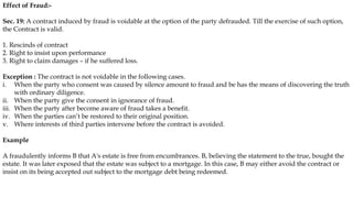 Effect of Fraud:-
Sec. 19: A contract induced by fraud is voidable at the option of the party defrauded. Till the exercise of such option,
the Contract is valid.
1. Rescinds of contract
2. Right to insist upon performance
3. Right to claim damages – if he suffered loss.
Exception : The contract is not voidable in the following cases.
i. When the party who consent was caused by silence amount to fraud and be has the means of discovering the truth
with ordinary diligence.
ii. When the party give the consent in ignorance of fraud.
iii. When the party after become aware of fraud takes a benefit.
iv. When the parties can’t be restored to their original position.
v. Where interests of third parties intervene before the contract is avoided.
Example
A fraudulently informs B that A's estate is free from encumbrances. B, believing the statement to the true, bought the
estate. It was later exposed that the estate was subject to a mortgage. In this case, B may either avoid the contract or
insist on its being accepted out subject to the mortgage debt being redeemed.
 