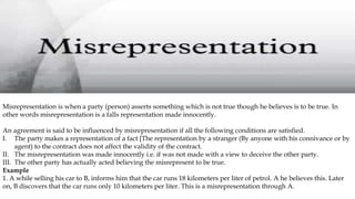 Misrepresentation is when a party (person) asserts something which is not true though he believes is to be true. In
other words misrepresentation is a falls representation made innocently.
An agreement is said to be influenced by misrepresentation if all the following conditions are satisfied.
I. The party makes a representation of a fact [The representation by a stranger (By anyone with his connivance or by
agent) to the contract does not affect the validity of the contract.
II. The misrepresentation was made innocently i.e. if was not made with a view to deceive the other party.
III. The other party has actually acted believing the misrepresent to be true.
Example
1. A while selling his car to B, informs him that the car runs 18 kilometers per liter of petrol. A he believes this. Later
on, B discovers that the car runs only 10 kilometers per liter. This is a misrepresentation through A.
 