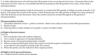2. A while selling his farm to B, tells him that 100 quintals of rice are produced in his farm. A honestly believes the
statement to be true. Later on, it is establish that the farm produces only 80 quintals of rice. Here, A has made a
misrepresentation.
3. A through misrepresentation, leads B erroneously to consider that 500 quintals of indigo are made annually at A's
factory. B examines the records of the factory, which illustrate that only 400 quintals of indigo have been produced.
After this B decides to buy the factory. Here, the contract cannot be avoided through B on the ground of
misrepresentation.
Misrepresentation include:-
i. Unjustified statement of facts – positive assertion – Believe true really not true no basis Misrepresentation
ii. Breach of duty.
iii. Inducing other to make mistake as to qualify or nature of subject matter.
(1) Right to Rescind contract:-
Can’t do
i. Discovering the truth with ordinary diligence.
ii. Give consent in ignorance of misrepresentation
iii. Become aware of misrepresentation takes a benefit
iv. Where an innocent third party before the contract is rescinds acquires consideration
v. some interest in the property passing under the contract.
vi. Where the parties can’t be restored to their original position.
(2) Right to insist upon performance.
Ex.:- Unlike Fraud he cannot sue for damage.
 