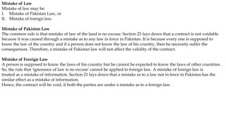 Mistake of Law
Mistake of law may be:
I. Mistake of Pakistan Law, or
II. Mistake of foreign law.
Mistake of Pakistan Law
The common rule is that mistake of law of the land is no excuse. Section 21 lays down that a contract is not voidable
because it was caused through a mistake as to any law in force in Pakistan. It is because every one is supposed to
know the law of the country and if a person does not know the law of his country, then he necessity suffer the
consequences. Therefore, a mistake of Pakistan law will not affect the validity of the contract.
Mistake of Foreign Law
A person is supposed to know the laws of his country but he cannot be expected to know the laws of other countries.
So, the rule that 'ignorance of law is no excuse' cannot be applied to foreign law. A mistake of foreign law is
treated as a mistake of information. Section 21 lays down that a mistake as to a law not in force in Pakistan has the
similar effect as a mistake of information.
Hence, the contract will be void, if both the parties are under a mistake as to a foreign law.
 