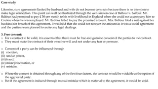 Case study
Likewise, sure agreements flanked by husband and wife do not become contracts because there is no intention to
make legal connection. This point can well be illustrated through the well-known case of Balfour v. Balfour. Mr.
Balfour had promised to pay £ 30 per month to his wife livelihood in England when she could not accompany him to
Caulon where he was employed. Mr. Balfour failed to pay the promised amount. Mrs. Balfour filed a suit against her
husband for breach of this agreement, It was held that she could not recover the amount as it was a social agreement
and the parties never planned to make any legal dealings.
3. Free consent:
o For a contract to be valid, it is essential that there must be free and genuine consent of the parties to the contract.
o They must make the contract of their own free will and not under any fear or pressure.
o Consent of a party can be influenced through
(i) coercion,
(ii) undue power,
(iii) fraud,
(iv) misrepresentation, or
(v) mistake.
o Where the consent is obtained through any of the first four factors, the contract would be voidable at the option of
the aggrieved party.
o But if the agreement is induced through mutual mistake which is material to the agreement, it would be void.
 