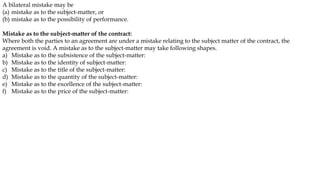 A bilateral mistake may be
(a) mistake as to the subject-matter, or
(b) mistake as to the possibility of performance.
Mistake as to the subject-matter of the contract:
Where both the parties to an agreement are under a mistake relating to the subject matter of the contract, the
agreement is void. A mistake as to the subject-matter may take following shapes.
a) Mistake as to the subsistence of the subject-matter:
b) Mistake as to the identity of subject-matter:
c) Mistake as to the title of the subject-matter:
d) Mistake as to the quantity of the subject-matter:
e) Mistake as to the excellence of the subject-matter:
f) Mistake as to the price of the subject-matter:
 