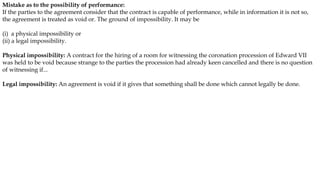 Mistake as to the possibility of performance:
If the parties to the agreement consider that the contract is capable of performance, while in information it is not so,
the agreement is treated as void or. The ground of impossibility. It may be
(i) a physical impossibility or
(ii) a legal impossibility.
Physical impossibility: A contract for the hiring of a room for witnessing the coronation procession of Edward VII
was held to be void because strange to the parties the procession had already keen cancelled and there is no question
of witnessing if...
Legal impossibility: An agreement is void if it gives that something shall be done which cannot legally be done.
 