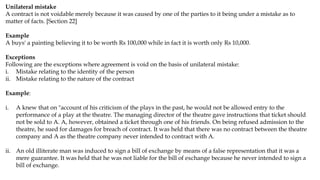 Unilateral mistake
A contract is not voidable merely because it was caused by one of the parties to it being under a mistake as to
matter of facts. [Section 22]
Example
A buys' a painting believing it to be worth Rs 100,000 while in fact it is worth only Rs 10,000.
Exceptions
Following are the exceptions where agreement is void on the basis of unilateral mistake:
i. Mistake relating to the identity of the person
ii. Mistake relating to the nature of the contract
Example:
i. A knew that on "account of his criticism of the plays in the past, he would not be allowed entry to the
performance of a play at the theatre. The managing director of the theatre gave instructions that ticket should
not be sold to A. A, however, obtained a ticket through one of his friends. On being refused admission to the
theatre, he sued for damages for breach of contract. It was held that there was no contract between the theatre
company and A as the theatre company never intended to contract with A.
ii. An old illiterate man was induced to sign a bill of exchange by means of a false representation that it was a
mere guarantee. It was held that he was not liable for the bill of exchange because he never intended to sign a
bill of exchange.
 