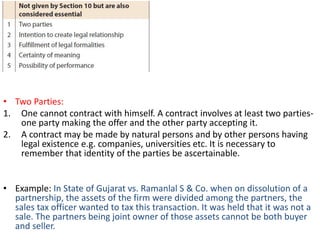 • Two Parties:
1. One cannot contract with himself. A contract involves at least two parties-
one party making the offer and the other party accepting it.
2. A contract may be made by natural persons and by other persons having
legal existence e.g. companies, universities etc. It is necessary to
remember that identity of the parties be ascertainable.
• Example: In State of Gujarat vs. Ramanlal S & Co. when on dissolution of a
partnership, the assets of the firm were divided among the partners, the
sales tax officer wanted to tax this transaction. It was held that it was not a
sale. The partners being joint owner of those assets cannot be both buyer
and seller.
 