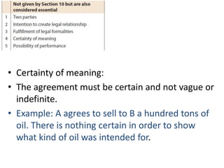 • Certainty of meaning:
• The agreement must be certain and not vague or
indefinite.
• Example: A agrees to sell to B a hundred tons of
oil. There is nothing certain in order to show
what kind of oil was intended for.
 