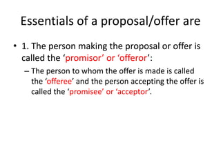 Essentials of a proposal/offer are
• 1. The person making the proposal or offer is
called the ‘promisor’ or ‘offeror’:
– The person to whom the offer is made is called
the ‘offeree’ and the person accepting the offer is
called the ‘promisee’ or ‘acceptor’.
 