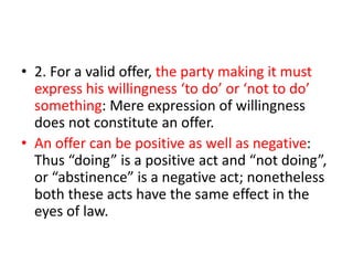 • 2. For a valid offer, the party making it must
express his willingness ‘to do’ or ‘not to do’
something: Mere expression of willingness
does not constitute an offer.
• An offer can be positive as well as negative:
Thus “doing” is a positive act and “not doing”,
or “abstinence” is a negative act; nonetheless
both these acts have the same effect in the
eyes of law.
 