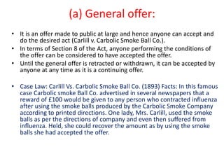 (a) General offer:
• It is an offer made to public at large and hence anyone can accept and
do the desired act (Carlill v. Carbolic Smoke Ball Co.).
• In terms of Section 8 of the Act, anyone performing the conditions of
the offer can be considered to have accepted the offer.
• Until the general offer is retracted or withdrawn, it can be accepted by
anyone at any time as it is a continuing offer.
• Case Law: Carlill Vs. Carbolic Smoke Ball Co. (1893) Facts: In this famous
case Carbolic smoke Ball Co. advertised in several newspapers that a
reward of £100 would be given to any person who contracted influenza
after using the smoke balls produced by the Carbolic Smoke Company
according to printed directions. One lady, Mrs. Carlill, used the smoke
balls as per the directions of company and even then suffered from
influenza. Held, she could recover the amount as by using the smoke
balls she had accepted the offer.
 