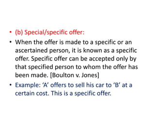 • (b) Special/specific offer:
• When the offer is made to a specific or an
ascertained person, it is known as a specific
offer. Specific offer can be accepted only by
that specified person to whom the offer has
been made. [Boulton v. Jones]
• Example: ‘A’ offers to sell his car to ‘B’ at a
certain cost. This is a specific offer.
 