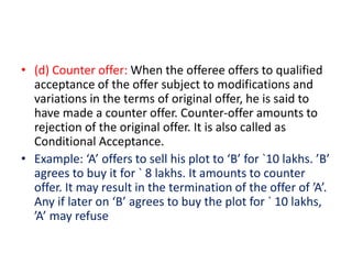 • (d) Counter offer: When the offeree offers to qualified
acceptance of the offer subject to modifications and
variations in the terms of original offer, he is said to
have made a counter offer. Counter-offer amounts to
rejection of the original offer. It is also called as
Conditional Acceptance.
• Example: ‘A’ offers to sell his plot to ‘B’ for `10 lakhs. ’B’
agrees to buy it for ` 8 lakhs. It amounts to counter
offer. It may result in the termination of the offer of ’A’.
Any if later on ‘B’ agrees to buy the plot for ` 10 lakhs,
’A’ may refuse
 