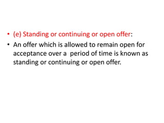 • (e) Standing or continuing or open offer:
• An offer which is allowed to remain open for
acceptance over a period of time is known as
standing or continuing or open offer.
 