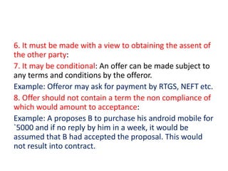 6. It must be made with a view to obtaining the assent of
the other party:
7. It may be conditional: An offer can be made subject to
any terms and conditions by the offeror.
Example: Offeror may ask for payment by RTGS, NEFT etc.
8. Offer should not contain a term the non compliance of
which would amount to acceptance:
Example: A proposes B to purchase his android mobile for
`5000 and if no reply by him in a week, it would be
assumed that B had accepted the proposal. This would
not result into contract.
 
