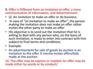 9. Offer is Different from an invitation to offer, a mere
communication of information, and Advertisement.
• (i) An invitation to make an offer or do business.
• In case of “an invitation to make an offer”, the person
making the invitation does not make an offer rather
invites the other party to make an offer.
• His objective is to send out the invitation that he is
willing to deal with any person who, on the basis of
such invitation, is ready to enter into contract with him
subject to final terms and conditions.
• Example:
• An advertisement for sale of goods by auction is an
invitation to the offer. It merely invites offers/bids
made at the auction.
10. The offer may be express or implied: An offer may be
made either by words or by conduct/
 