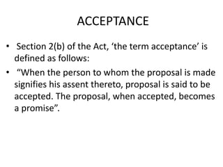 ACCEPTANCE
• Section 2(b) of the Act, ‘the term acceptance’ is
defined as follows:
• “When the person to whom the proposal is made
signifies his assent thereto, proposal is said to be
accepted. The proposal, when accepted, becomes
a promise”.
 
