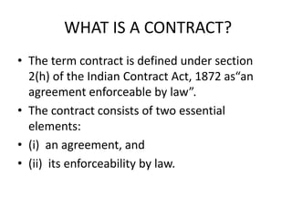 WHAT IS A CONTRACT?
• The term contract is defined under section
2(h) of the Indian Contract Act, 1872 as“an
agreement enforceable by law”.
• The contract consists of two essential
elements:
• (i) an agreement, and
• (ii) its enforceability by law.
 